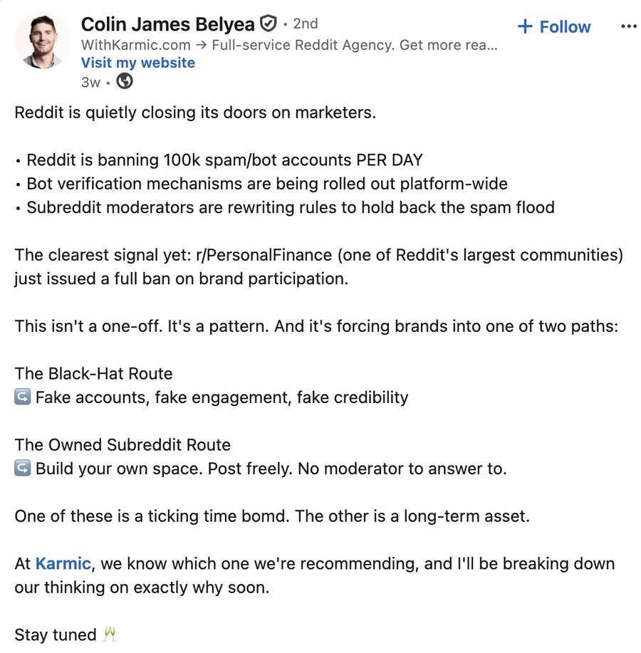 Colin Belyea, founder of Karmic, on LinkedIn: Reddit is quietly closing its doors on marketers. Reddit is banning 100k spam slash bot accounts per day. Bot verification mechanisms are being rolled out platform-wide. Subreddit moderators are rewriting rules to hold back the spam flood. The clearest signal yet: r slash PersonalFinance just issued a full ban on brand participation.
